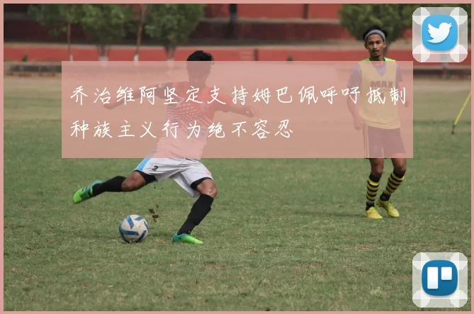 乔治维阿坚定支持姆巴佩呼吁抵制种族主义行为绝不容忍