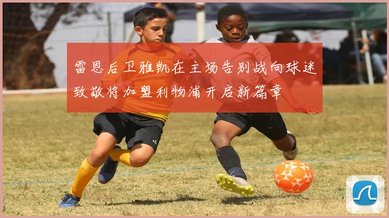 雷恩后卫雅凯在主场告别战向球迷致敬将加盟利物浦开启新篇章