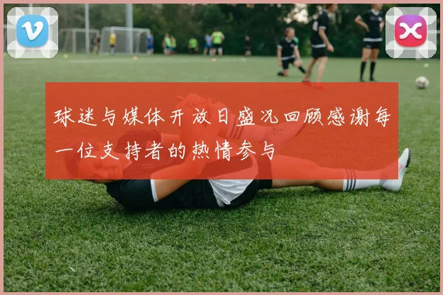 球迷与媒体开放日盛况回顾感谢每一位支持者的热情参与