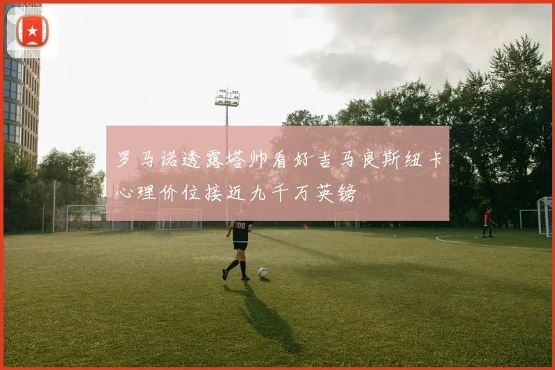 罗马诺透露塔帅看好吉马良斯纽卡心理价位接近九千万英镑