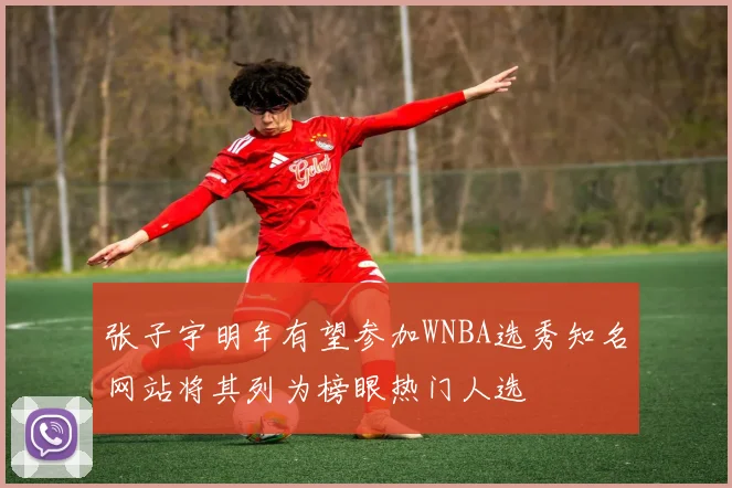张子宇明年有望参加WNBA选秀知名网站将其列为榜眼热门人选