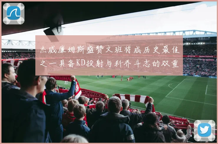 杰威廉姆斯盛赞文班将成历史最佳之一具备KD投射与科乔斗志的双重优势