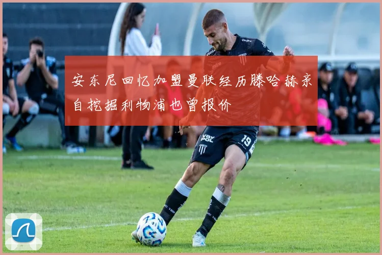 安东尼回忆加盟曼联经历滕哈赫亲自挖掘利物浦也曾报价