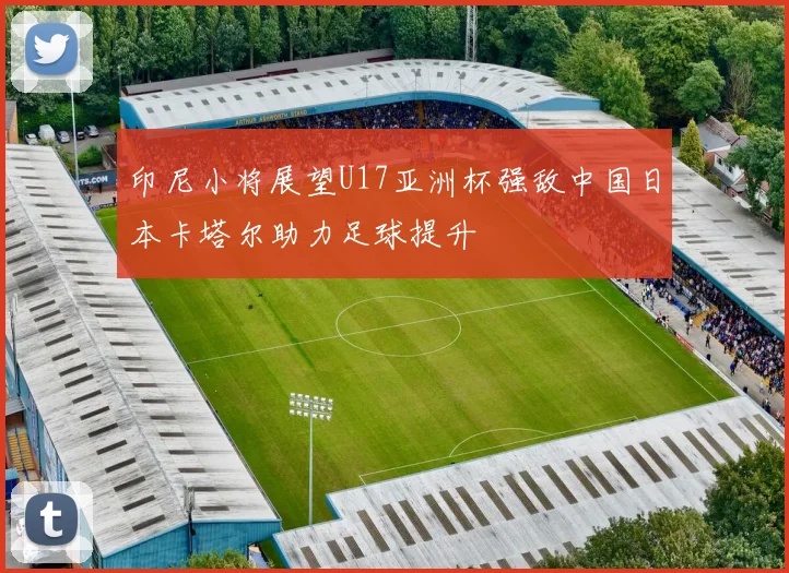 印尼小将展望U17亚洲杯强敌中国日本卡塔尔助力足球提升