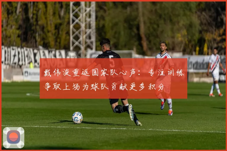 戴伟浚重返国家队心声：专注训练争取上场为球队贡献更多积分