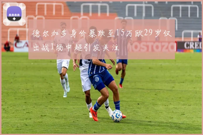 德尔加多身价暴跌至15万欧29岁仅出战1场中超引发关注