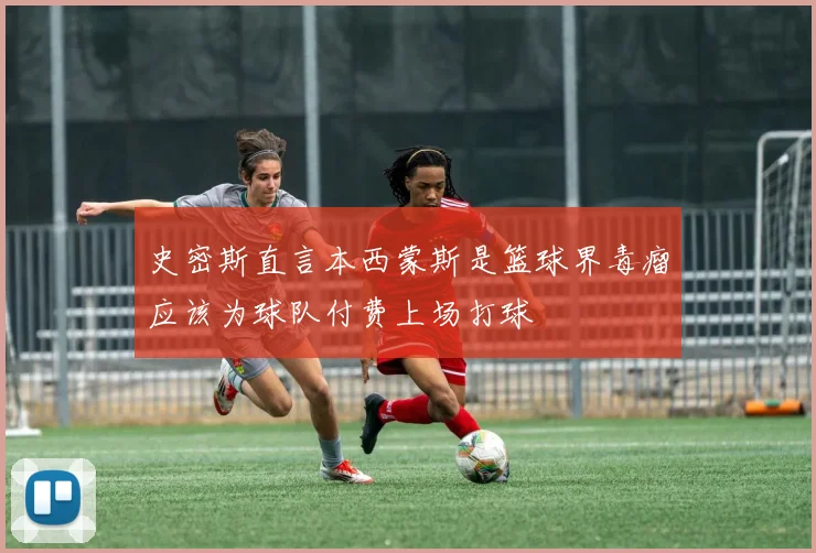 史密斯直言本西蒙斯是篮球界毒瘤应该为球队付费上场打球