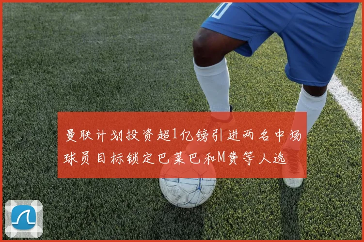 曼联计划投资超1亿镑引进两名中场球员目标锁定巴莱巴和M费等人选