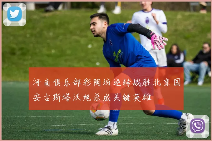 河南俱乐部彩陶坊逆转战胜北京国安古斯塔沃绝杀成关键英雄
