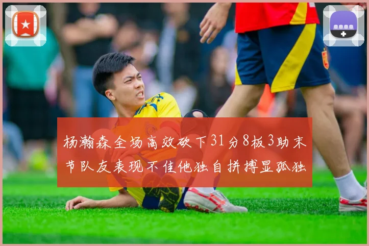 杨瀚森全场高效砍下31分8板3助末节队友表现不佳他独自拼搏显孤独