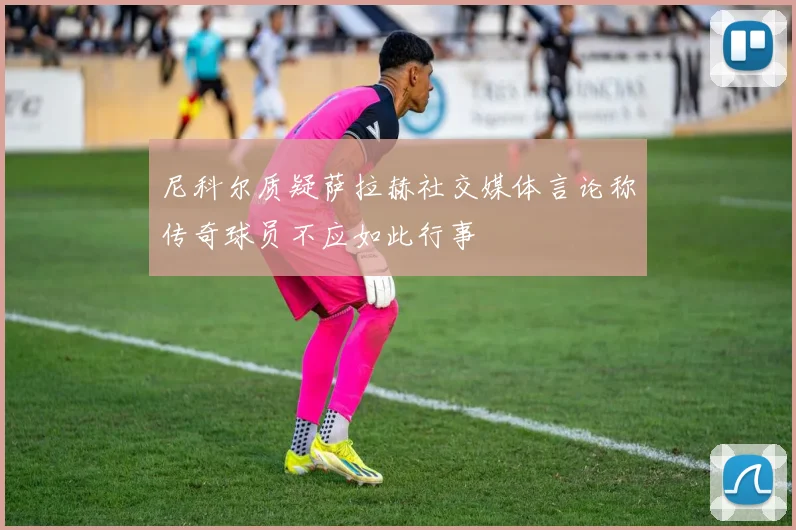 尼科尔质疑萨拉赫社交媒体言论称传奇球员不应如此行事