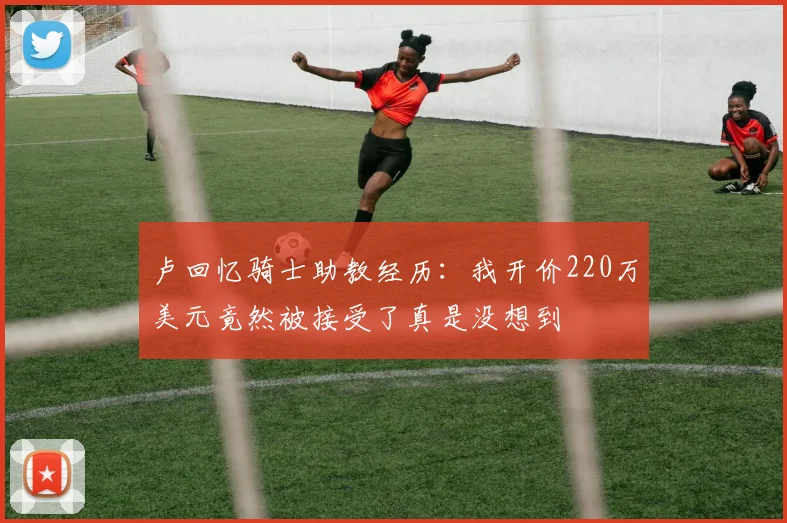 卢回忆骑士助教经历：我开价220万美元竟然被接受了真是没想到