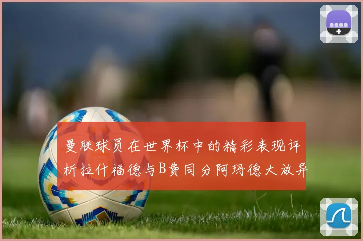 曼联球员在世界杯中的精彩表现评析拉什福德与B费同分阿玛德大放异彩