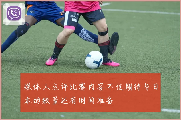 媒体人点评比赛内容不佳期待与日本的较量还有时间准备