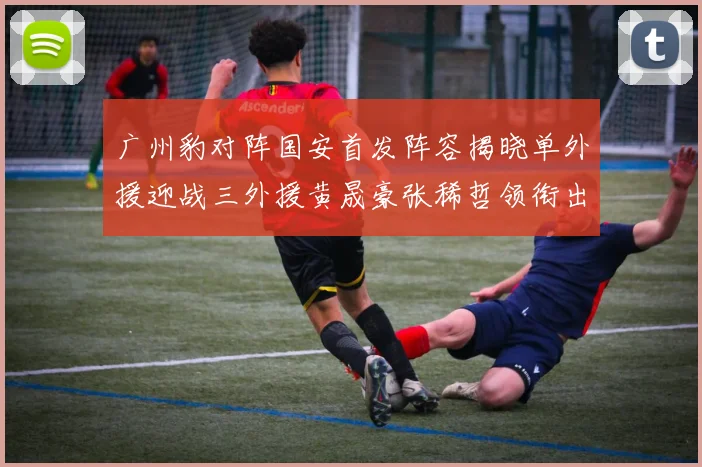 广州豹对阵国安首发阵容揭晓单外援迎战三外援黄晟豪张稀哲领衔出战