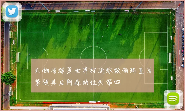 利物浦球员世界杯进球数领跑皇马紧随其后阿森纳位列第四