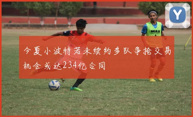 今夏小波特若未续约多队争抢交易机会或达234亿合同