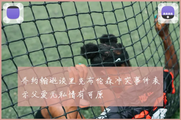 乔约翰逊谈里克布伦森冲突事件表示父爱无私情有可原