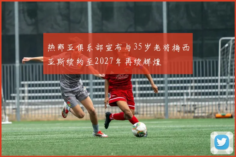 热那亚俱乐部宣布与35岁老将梅西亚斯续约至2027年再续辉煌