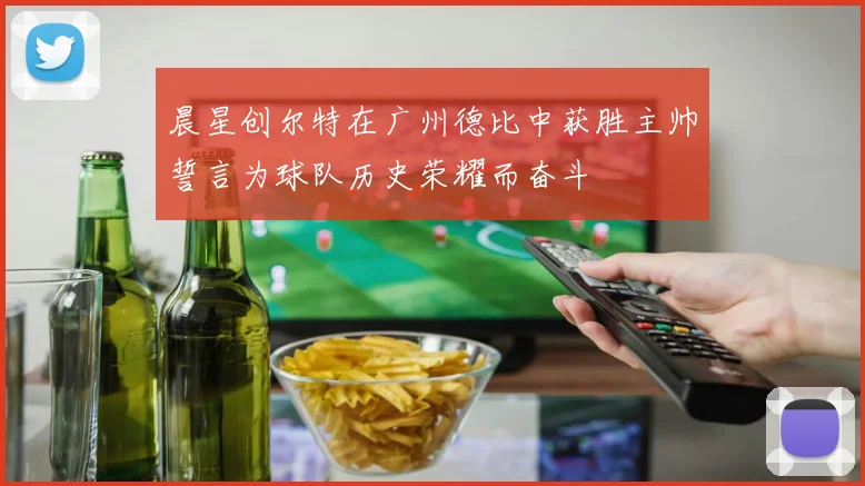 晨星创尔特在广州德比中获胜主帅誓言为球队历史荣耀而奋斗