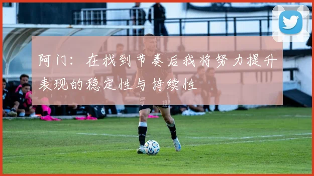 阿门：在找到节奏后我将努力提升表现的稳定性与持续性