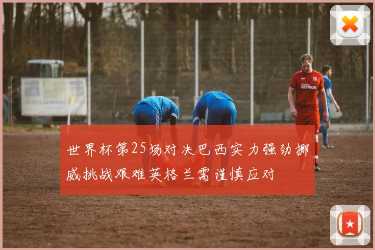 世界杯第25场对决巴西实力强劲挪威挑战艰难英格兰需谨慎应对